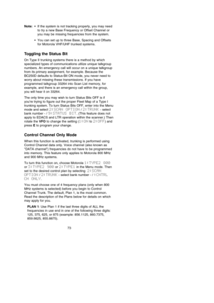 Page 7773
Note:•If the system is not tracking properly, you may need
to try a new Base Frequency or Offset Channel or
you may be missing frequencies from the system.
•You can set up to three Base, Spacing and Offsets
for Motorola VHF/UHF trunked systems.
Toggling the Status Bit
On Type II trunking systems there is a method by which
specialized types of communications utilize unique talkgroup
numbers. An emergency call will occur on a unique talkgroup
from its primary assignment, for example. Because the
BC250D...