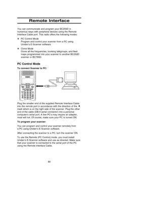 Page 8480
Remote Interface
You can communicate and program your BC250D in
numerous ways with peripheral devices using the Remote
Interface Cable port. This radio offers the following modes:
❖PC Control Mode
Program and control your scanner from a PC using
Uniden’s E-Scanner software.
❖Clone Mode
Clone all the frequencies, trunking talkgroups, and fleet
maps programmed into your scanner to another BC250D
scanner or BC785D.
PC Control Mode
To connect Scanner to PC:
Plug the smaller end of the supplied Remote...