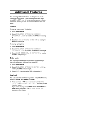 Page 8884
Additional Features
The following additional features are designed for you to
customize your scanner. Once these features have been
turned ON or OFF, they will remain as they are set until you
reset them, even if you turn the scanner OFF and then ON
again.
Dimmer
To change brightness of the display:
1. Press MENU/BACK.
2. Select 3:SYSTEM  OPTION/ 1:DIMMER/
1:DIMMER  LIGHTby rotating the VFOand pressing
E.
3. Select one from 1:HIGHor 2:MEDIUMby rotating the
VFOand pressing E.
To change lighting time:...