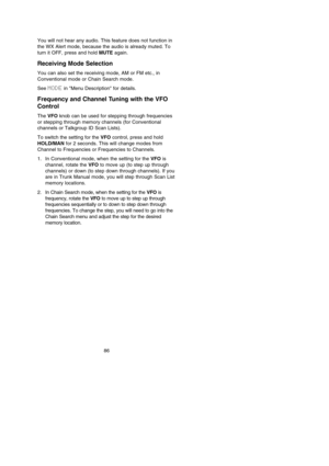 Page 9086
You will not hear any audio. This feature does not function in
the WX Alert mode, because the audio is already muted. To
turn it OFF, press and hold MUTEagain.
Receiving Mode Selection
You can also set the receiving mode, AM or FM etc., in
Conventional mode or Chain Search mode.
See MODEin Menu Description for details.
Frequency and Channel Tuning with the VFO
Control
The VFOknob can be used for stepping through frequencies
or stepping through memory channels (for Conventional
channels or Talkgroup ID...