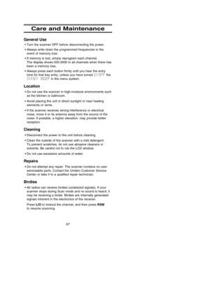 Page 91Care and Maintenance
General Use
•Turn the scanner OFF before disconnecting the power.
•Always write down the programmed frequencies in the
event of memory loss.
•If memory is lost, simply reprogram each channel. 
The display shows 000.0000 in all channels when there has
been a memory loss.
•Always press each button firmly until you hear the entry
tone for that key entry, unless you have turned 2:OFFthe 
3:KEY  BEEPin the menu system.
Location
•Do not use the scanner in high-moisture environments such
as...