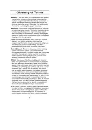 Page 95Glossary of Terms
Alpha tag- This term refers to an alphanumeric text tag that
you can enter to describe the individual frequencies that
you have programmed. Rather than having to associate a
specific frequency to the individuals that are using it, you
can enter the actual name of the group. This will eliminate
the need for memorizing the group’s frequency.
Attenuator- This scanner comes with a feature to attenuate
or reduce the signal strength. The built-in attenuator can be
turned on specific...