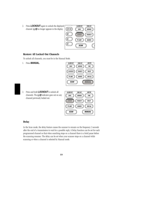 Page 222. Press LOCKOUTagain to unlock the displayed 
channel. 
L/Ono longer appears in the display.
Restore All Locked Out Channels
To unlock all channels, you must be in the Manual Mode.
1. Press MANUAL.
2. Press and hold LOCKOUTto unlock all            
channels. The 
L/Oindicator goes out on any
channel previously locked out.
Delay
In the Scan mode, the delay feature causes the scanner to remain on the frequency 2 seconds
after the end of a transmission to wait for a possible reply. A Delay function can be...