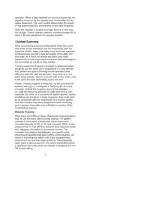 Page 13operation. When a user transmits (on an input frequency), the
signal is picked up by the repeater and retransmitted (on an
output frequency). The user’s radios always listen for activity
on the output frequency and transmit on the input frequency.
Since the repeater is located very high, there is a very large
line of sight. Typical repeater systems provide coverage out to
about a 25 mile radius from the repeater location.
Tr u nked Scanning
While conventional scanning worked great while there were
only a...