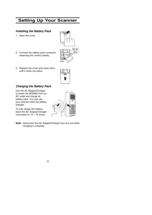 Page 21Setting Up Your Scanner
Installing the Battery Pack
1. Open the cover.
2. Connect the battery pack connector
observing the correct polarity.
3. Replace the cover and press down
until it clicks into place.
Charging the Battery Pack
Use the AC Adapter/Charger
to power the BC296D from an
AC outlet and charge its
battery pack. You can use
your scanner while the battery
charges.
To fully charge the battery,
leave the AC Adapter/Charger
connected for 14 – 16 hours.
Note:Disconnect the AC Adapter/Charger from...
