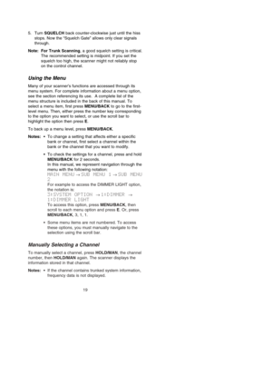 Page 255. Turn SQUELCH back counter-clockwise just until the hiss
stops. Now the “Squelch Gate” allows only clear signals
through.
Note: For Trunk Scanning, a good squelch setting is critical.
The recommended setting is midpoint. If you set the
squelch too high, the scanner might not reliably stop
on the control channel.
Using the Menu
Many of your scanner’s functions are accessed through its
menu system. For complete information about a menu option,
see the section referencing its use.  A complete list of the...