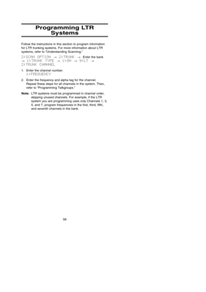 Page 6458
Programming LTR
Systems
Follow the instructions in this section to program information
for LTR trunking systems. For more information about LTR
systems, refer to “Understanding Scanning.”
2:SCAN OPTION →2:TRUNK →Enter the bank
→1:TRUNK TYPE →1:ON →9:LT →
2:TRUNK CHANNEL
1. Enter the channel number.
1:FREQUENCY
2. Enter the frequency and alpha tag for the channel.
Repeat these steps for all channels in the system. Then,
refer to “Programming Talkgroups.”
Note:LTR systems must be programmed in channel...