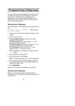 Page 6559
Programming Talkgroups
For many of the trunk scanning features to operate, you need
to program the scanner with the talkgroup ID’s. Each bank
can store up to 100 talkgroups in 10 ID groups of 10
talkgroups each. Group similar talkgroups together in the
same ID group. When scanning, you can turn ID groups on
and off with a quick keypress.
Storing Known Talkgroups
Follow these steps to store talkgroups you have gotten from a
list.
2:SCAN OPTION →2:TRUNK →Select the bank
→3:TALK GROUP
1. Use the scroll...