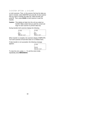 Page 683:SYSTEM OPTION →6:CLONE
on both scanners. Then, on the scanner that has the data you
want to transfer, select MASTER and press E. On the scanner
that you want to transfer the data into, select SLAVE and
press E.  Then, press SCANon both scanner to start the
transfer.
Caution:This deletes all data from the unit you select as
SLAVE. Make certain that you pick the correct set-
tings for each scanner to prevent data loss.
During transfer both scanners display the following.
When transfer is complete, the...