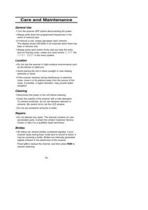 Page 6963
Care and Maintenance
General Use
•Turn the scanner OFF before disconnecting the power.
•Always write down the programmed frequencies in the
event of memory loss.
•If memory is lost, simply reprogram each channel. 
The display shows 000.0000 in all channels when there has
been a memory loss.
•Always press each button firmly until you hear the entry
tone for that key entry, unless you have turned 2:OFFthe 
3:KEY BEEPin the menu system.
Location
•Do not use the scanner in high-moisture environments such...