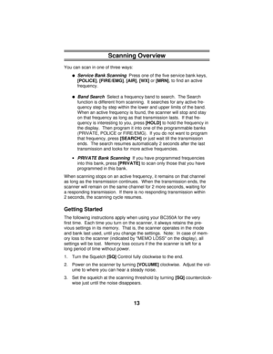 Page 13Scanning Overview
You can scan in one of three ways:
·Service Bank Scanning  Press one of the five service bank keys, 
[POLICE], 
[FIRE/EMG], 
[AIR], 
[WX] or 
[MRN], to find an active
frequency.
·Band Search  Select a frequency band to search.  The Search
function is different from scanning.  It searches for any active fre-
quency step by step within the lower and upper limits of the band.
When an active frequency is found, the scanner will stop and stay
on that frequency as long as that transmission...