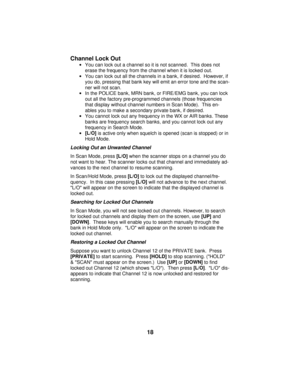 Page 18Channel Lock Out
·You can lock out a channel so it is not scanned.  This does not
erase the frequency from the channel when it is locked out.  
·You can lock out all the channels in a bank, if desired.  However, if
you do, pressing that bank key will emit an error tone and the scan-
ner will not scan. 
·In the POLICE bank, MRN bank, or FIRE/EMG bank, you can lock
out all the factory pre-programmed channels (those frequencies
that display without channel numbers in Scan Mode).  This en-
ables you to make...