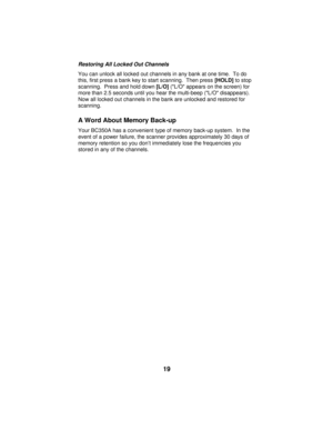 Page 19Restoring All Locked Out Channels
You can unlock all locked out channels in any bank at one time.  To do
this, first press a bank key to start scanning.  Then press [HOLD] to stop
scanning.  Press and hold down [L/O] (L/O appears on the screen) for
more than 2.5 seconds until you hear the multi-beep (L/O disappears).
Now all locked out channels in the bank are unlocked and restored for
scanning.
A Word About Memory Back-up
Your BC350A has a convenient type of memory back-up system.  In the
event of a...