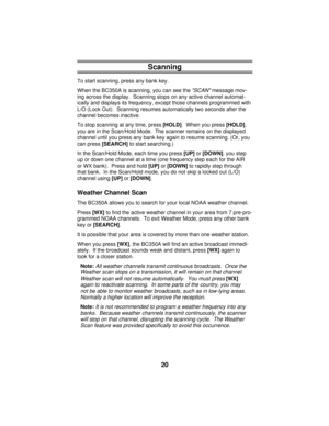 Page 20Scanning
To start scanning, press any bank key.
When the BC350A is scanning, you can see the 
SCAN message mov-
ing across the display.  Scanning stops on any active channel automat-
ically and displays its frequency, except those channels programmed with
L/O (Lock Out).  Scanning resumes automatically two seconds after the
channel becomes inactive.
To stop scanning at any time, press 
[HOLD].  When you press 
[HOLD],
you are in the Scan/Hold Mode.  The scanner remains on the displayed
channel until you...