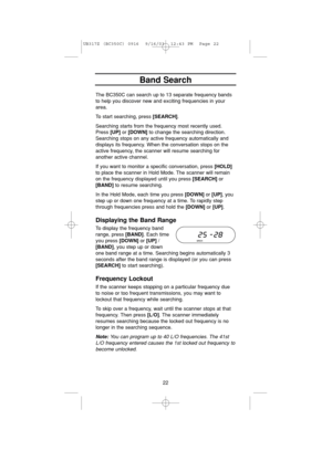 Page 26The BC350C can search up to 13 separate frequency bands
to help you discover new and exciting frequencies in your
area.
To start searching, press 
[SEARCH].
Searching starts from the frequency most recently used.
Press 
[UP]or [DOWN]to change the searching direction.
Searching stops on any active frequency automatically and
displays its frequency. When the conversation stops on the
active frequency, the scanner will resume searching for 
another active channel.
If you want to monitor a specific...