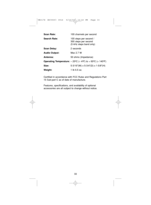 Page 37Scan Rate:100 channels per second
Search Rate:100 steps per second / 
300 steps per second 
(5 kHz steps band only)
Scan Delay:2 seconds
Audio Output:Max 2.7 W
Antenna:50 ohms (Impedance)
Operating Temperature:– 20ºC (– 4ºF) to + 60ºC (+ 140ºF)
Size:5-3/16(W) x 5-3/4(D) x 1-5/8(H)
Weight:1 lb 6.5 oz.
Certified in accordance with FCC Rules and Regulations Part
15 Sub-part C as of date of manufacture.
Features, specifications, and availability of optional 
accessories are all subject to change without...