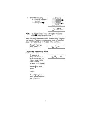 Page 144. Enter the frequency.
a. Enter the frequency
number.
b. Then press
E.
Note:To clear a mistake while entering the frequency,
press
Btwice, and start over.
If the frequency entered is outside the Frequency Range of
the scanner, a distinctive beep sounds. (See the Table on
page 3 or the Band List on the back of the scanner).
Press
and go
back to Step 4.
Duplicate Frequency Alert
If you enter a
frequency stored in
another channel, you
hear a beep and the
other channel
appears in the display.
Press
to...