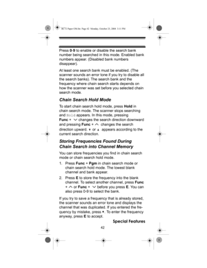 Page 4242
Special Features
Press 0-9 to enable or disable the search bank 
number being searched in this mode. Enabled bank 
numbers appear. (Disabled bank numbers 
disappear).
At least one search bank must be enabled. (The 
scanner sounds an error tone if you try to disable all 
the search banks). The search bank and the 
frequency where chain search starts depends on 
how the scanner was set before you selected chain 
search mode.
Chain Search Hold Mode
To start chain search hold mode, press Hold in 
chain...