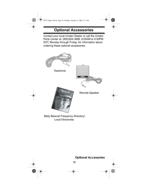 Page 5959
Optional Accessories
Optional AccessoriesContact your local Uniden Dealer or call the Uniden 
Parts Center at: (800)554-3988, 8:00AM to 5:00PM 
EST, Monday through Friday, for information about 
ordering these optional accessories.
Local Directories
ﬁ
Earphone
Betty Bearcat Frequency Directory/
Remote Speaker
Optional Accessories
BC72 Paper OM.fm  Page 59  Monday, October 25, 2004  3:11 PM 