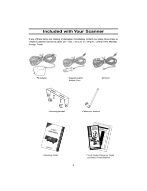 Page 146
Included with Your Scanner
If any of these items are missing or damaged, immediately contact your place of purchase or
Uniden Customer Service at: (800) 297-1023, 7:00 a.m. to 7:00 p.m., Central Time, Monday
through Friday.
• AC Adapter • Cigarette Lighter
Adapter Cord
• Operating Guide• Mounting Bracket • Telescopic Antenna
• Trunk Tracker Frequency Guide
and Other Printed Material• DC Cord
BC780XLT1.qxd  10/08/2000  5:02 PM  Page 6 