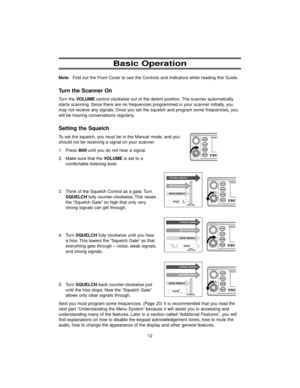 Page 2012 Note: Fold out the Front Cover to see the Controls and Indicators while reading this Guide.
Turn the Scanner On
Turn the VOLUMEcontrol clockwise out of the detent position. The scanner automatically
starts scanning. Since there are no frequencies programmed in your scanner initially, you
may not receive any signals. Once you set the squelch and program some frequencies, you
will be hearing conversations regularly.
Setting the Squelch
To set the squelch, you must be in the Manual mode, and you
should...