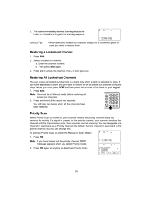 Page 3426 3 . The scanner immediately resumes scanning because the
locked out channel is no longer in the scanning sequence.
Lockout Tips • Write down your locked-out channels and put in a convenient place in 
case you need to restore them.
Restoring a Locked-out Channel
1. Press MAN.
2. Select a locked out channel.
a. Enter the channel number.
b. Then press 
MANagain.
3. Press 
L/Oto unlock the channel. The L/Oicon goes out.
Restoring All Locked-out Channels
You can restore all locked-out channels in a bank...
