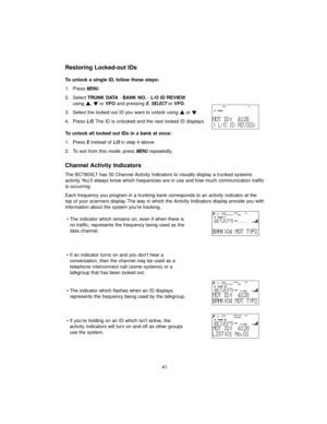 Page 4941
Restoring Locked-out IDs
To unlock a single ID, follow these steps:
1. Press 
MENU.
2. Select TRUNK DATA- BANK NO.- L/O ID REVIEW
using s, tor VFOand pressing 
E, SELECTor VFO.
3. Select the locked out ID you want to unlock using sor t.
4. Press 
L/O. The ID is unlocked and the next locked ID displays.
To unlock all locked out IDs in a bank at once:
1. Press 
Einstead of L/Oin step 4 above.
2. To exit from this mode, press 
MENUrepeatedly.
Channel Activity Indicators
The BC780XLT has 30 Channel...