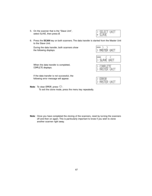 Page 7567 5. On the scanner that is the “Slave Unit”, 
select 
SLAVE, then press E.
6. Press the SCANkey on both scanners. The data transfer is started from the Master Unit
to the Slave Unit.
During the data transfer, both scanners show 
the following displays.
When the data transfer is completed, 
COMPLETEdisplays.
If the data transfer is not successful, the 
following error message will appear.
Note: To clear 
ERROR, press  .
To exit the clone mode, press the menu key repeatedly.
Note: Once you have completed...