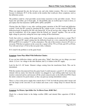 Page 40Black & White Vector Monitor Guide  
Page 40 of 51 When you unground the pin, the led goes out, and yoke chatter resumes. This test is important 
because it eliminates 50 % of the circuits in the monitor that would give those symptoms, such as 
the deflection system. 
 
The problem could be a bad spot killer circuit (leaky transistors in the spot killer circuit).  Never 
bypass the spot killer, get it fixed right.  It will probably take an oscilloscope to track it down, or 
just replace the four...