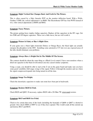 Page 42Black & White Vector Monitor Guide  
Page 42 of 51  
Symptom: Slight Vertical Size Changes Back And Forth In The Picture. 
 
This is often caused by a flaky linearity POT on the monitor deflection board. With a Wells-
Gardner V2000, the vertical adjustment is at R600. The Electrohome G05 has four POTS instead of 
two, with vertical adjustments at R600 and R602.  
  
Symptom: Fuzzy Picture. 
 
The picture getting fuzzy implies fading capacitors. Replace all the capacitors in the HV cage. Get 
low ESR and...