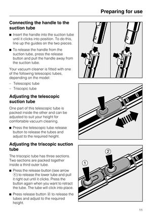 Page 11Connecting the handle to the
suction tube
Insert the handle into the suction tube
until it clicks into position. To do this,
line up the guides on the two pieces.
To release the handle from the
suction tube, press the release
button and pull the handle away from
the suction tube.
Your vacuum cleaner is fitted with one
of the following telescopic tubes,
depending on the model:
–Telescopic tube
– Triscopic tube
Adjusting the telescopic
suction tube
One part of this telescopic tube is
packed inside the...