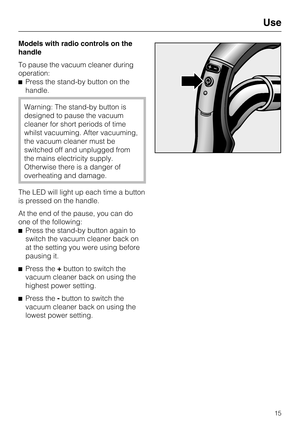 Page 15Models with radio controls on the
handle
To pause the vacuum cleaner during
operation:
Press the stand-by button on the
handle.
Warning: The stand-by button is
designed to pause the vacuum
cleaner for short periods of time
whilst vacuuming. After vacuuming,
the vacuum cleaner must be
switched off and unplugged from
the mains electricity supply.
Otherwise there is a danger of
overheating and damage.
The LED will light up each time a button
is pressed on the handle.
At the end of the pause, you can do
one...