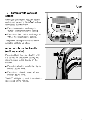 Page 17+ / – controls with AutoEco
setting
When you switch your vacuum cleaner
on the energy saving AutoEco setting
is selected automatically.
Press the+control to change to
Turbo, the highest power setting.
Press the-foot control to change to
Min., the lowest power setting.
The power setting which is currently
selected will light up white.
+ / - controls on the handle
(radio-operated)
Press and hold the + or – button until
the symbol for the power setting you
require shows in the display on the
cleaner....