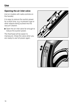 Page 18Opening the air inlet valve
(not on models with radio-controls on
the handle)
It is easy to reduce the suction power
for a short time, e.g. to prevent rugs or
other objects being sucked into the
vacuum cleaner.
Open the air inlet valve far enough to
reduce the suction power.
The floorhead will be easier to
manoeuvre. Close the valve when you
are ready to use full power again.
Use
18 