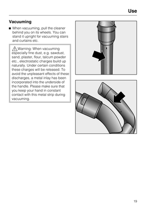 Page 19Vacuuming
When vacuuming, pull the cleaner
behind you on its wheels. You can
stand it upright for vacuuming stairs
and curtains etc.
Warning: When vacuuming
especially fine dust, e.g. sawdust,
sand, plaster, flour, talcum powder
etc., electrostatic charges build up
naturally. Under certain conditions
these charges will be released. To
avoid the unpleasant effects of these
discharges, a metal inlay has been
incorporated into the underside of
the handle. Please make sure that
you keep your hand in...