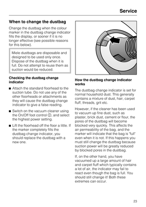 Page 23When to change the dustbag
Change the dustbag when the colour
marker in the dustbag change indicator
fills the display, or sooner if it is no
longer effective (see possible reasons
for this below).
Miele dustbags are disposable and
designed to be used only once.
Dispose of the dustbag when it is
full. Do not attempt to reuse them as
suction would be reduced.
Checking the dustbag change
indicator
Attach the standard floorhead to the
suction tube. Do not use any of the
other floorheads or attachments as...