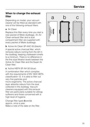 Page 25When to change the exhaust
filter
Depending on model, your vacuum
cleaner will be fitted as standard with
one of the following exhaust filters:
aAir Clean
Replace this filter every time you start a
new packet of Miele dustbags. An Air
Clean exhaust filter and a dust
compartment filter are supplied with
every packet of Miele dustbags.
bActive Air Clean SF-AAC 50 (black)
A special active charcoal filter, which
removes odours coming from the dirt in
the dustbag, keeping unpleasant smells
to a minimum. There...