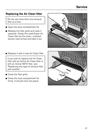 Page 27Replacing the Air Clean filter
Do not use more than one exhaust
filter at a time.
Open the dust compartment lid.
Release the filter grille and raise it
upwards. Grasp the used Super Air
Clean filter by the clean, unsoiled
section (see arrow) and take it out.
Replace it with a new Air Clean filter.
If you wish to replace the Air Clean
filter with an Active Air Clean filter or
with an Active HEPA filter, see
Replacing one type of exhaust filter
with another.
Close the filter grille.
Close the dust...