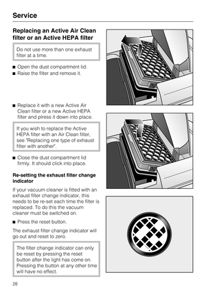 Page 28Replacing an Active Air Clean
filter or an Active HEPA filter
Do not use more than one exhaust
filter at a time.
Open the dust compartment lid.
Raise the filter and remove it.
Replace it with a new Active Air
Clean filter or a new Active HEPA
filter and plress it down into place.
If you wish to replace the Active
HEPA filter with an Air Clean filter,
see Replacing one type of exhaust
filter with another.
Close the dust compartment lid
firmly. It should click into place.
Re-setting the exhaust filter...