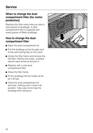 Page 30When to change the dust
compartment filter (for motor
protection)
Replace this filter every time you start a
new packet of dustbags. A dust
compartment filter is supplied with
every packet of Miele dustbags.
How to change the dust
compartment filter
Open the dust compartment lid.
Pull the dustbag out by the grip next
to the self-closing flap on the collar.
Unclip the filter frame and remove the
old filter. Hold by the clean, unsoiled
section (see arrow) to remove it.
Replace with a new dust...