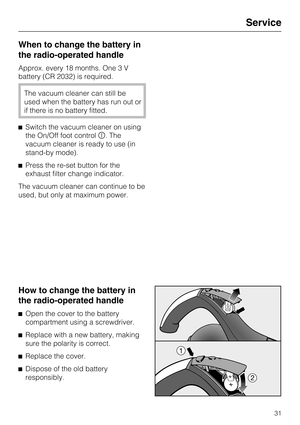 Page 31When to change the battery in
the radio-operated handle
Approx. every 18 months. One 3 V
battery (CR 2032) is required.
The vacuum cleaner can still be
used when the battery has run out or
if there is no battery fitted.
Switch the vacuum cleaner on using
the On/Off foot control. The
vacuum cleaner is ready to use (in
stand-by mode).
Press the re-set button for the
exhaust filter change indicator.
The vacuum cleaner can continue to be
used, but only at maximum power.
How to change the battery in
the...