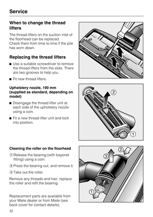 Page 32When to change the thread
lifters
The thread lifters on the suction inlet of
the floorhead can be replaced.
Check them from time to time if the pile
has worn down.
Replacing the thread lifters
Use a suitable screwdriver to remove
the thread lifters from the slots. There
are two grooves to help you.
Fit new thread lifters.
Upholstery nozzle, 190 mm
(supplied as standard, depending on
model)
Disengage the thread lifter unit at
each side of the upholstery nozzle
using a coin.
Fit a new thread lifter...