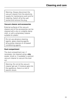 Page 33Warning: Always disconnect the
vacuum cleaner from the electricity
supply for maintenance work and for
cleaning. Switch off at the wall
socket and remove the plug.
Vacuum cleaner and accessories
External surfaces of the vacuum
cleaner and of the accessories can be
cleaned with a dry or a slightly damp
cloth, or with a proprietary cleaner
suitable for plastic.
Do not use abrasive cleaning
agents, glass cleaning agents,
all-purpose cleaners or oil-based
conditioning agents.
Dust compartment
The dust...