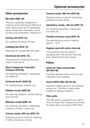 Page 37Other accessories
MicroSet (SMC 20)
This set is specially designed for
cleaning small objects and difficult to
reach areas (such as PC keyboards,
stereo equipment, intricately carved
furniture and ornaments, models etc).
CarCare Set (SCC 10)
For valeting the interior of cars.
Cat&Dog Set (SCD 10)
Especially for households with pets.
HomeCare Set (SHC 10)
Accessories for cleaning the living
areas of your home.
Hand Turbobrush Turbo Mini
Compact (STB 20)
For cleaning upholstery, mattresses,
car seats etc....