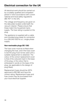 Page 38All electrical work should be carried out
by a suitably qualified and competent
person in strict accordance with current
national and local safety regulations
(BS 7671 in the UK).
The voltage and frequency are given on
the data plate located underneath the
vacuum cleaner. Please ensure that
these match the household mains
supply. The fuse rating is quoted on the
plug.
The appliance is supplied with a cable
and moulded plug ready for connection
to a 230-240 V/50 Hz a.c. single phase
supply.
Non-rewireable...