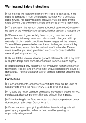 Page 8Do not use the vacuum cleaner if the cable is damaged. If the
cable is damaged it must be replaced together with a complete
cable rewind. For safety reasons this work must be done by the
Miele Service Department or a Miele authorised service technician.
The socket on the vacuum cleaner (depending on model) must only
be used for the Miele Electrobrush specified for use with this appliance.
When vacuuming especially fine dust, e.g. sawdust, sand,
plaster, flour, talcum powder etc., electrostatic charges...