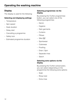 Page 12Display
The display is used for the following:
Selecting and displaying settings
–Temperature
–Spin speed
–Soak duration
–Delay start
–Cancelling a programme
–Safety lock
–Estimated programme durationSelecting programmes via the
display
By pressing theFurther programmes
button, you can select one of the
following programmes:
–Denim
–Hygiene
–Dark garments
–Curtains
–Pillows
–Silks
– Sportswear
– Outerwear
– Proofing
– Drain / Spin
– Separate rinse
– Starch
Selecting extra options via the
display
By...