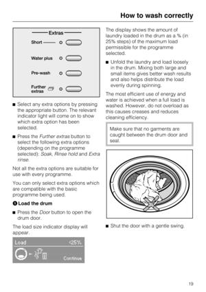 Page 19Select any extra options by pressing
the appropriate button. The relevant
indicator light will come on to show
which extra option has been
selected.
Press theFurther extrasbutton to
select the following extra options
(depending on the programme
selected):Soak,Rinse holdandExtra
rinse.
Not all the extra options are suitable for
use with every programme.
You can only select extra options which
are compatible with the basic
programme being used.
Load the drum

Press theDoorbutton to open the
drum door....