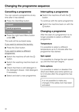 Page 34Cancelling a programme
You can cancel a programme at any
time after it has started.
Press theStart/Stopbutton.
Stopped:
Cancel programme
ContinueOK
Press the right handMenubutton
underOK.
The suds will be pumped away.
If you want to remove the laundry:
Press theDoorbutton.
If you want to select a different
programme:
Switch the machine off with the
button.
Switch the washing machine back on
again.

Check that there is still detergent in
the detergent drawer. Add detergent,
if necessary.

Select...