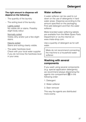 Page 37The right amount to dispense will
depend on the following:
–The quantity of the laundry
–The soiling level of the laundry
Lightly soiled
No visible dirt or stains. Possibly
slight body odour.
Normally soiled
Visibly dirty and/or just a few slight
stains.
Heavily soiled
Stains and soiling clearly visible.
– The water hardness level.
Check with your local water supplier
if you do not know the hardness level
in your area.
Water softener
A water softener can be used to cut
down on the use of detergents in...